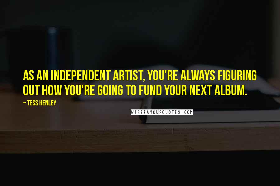 Tess Henley Quotes: As an independent artist, you're always figuring out how you're going to fund your next album.