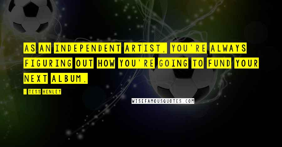 Tess Henley Quotes: As an independent artist, you're always figuring out how you're going to fund your next album.