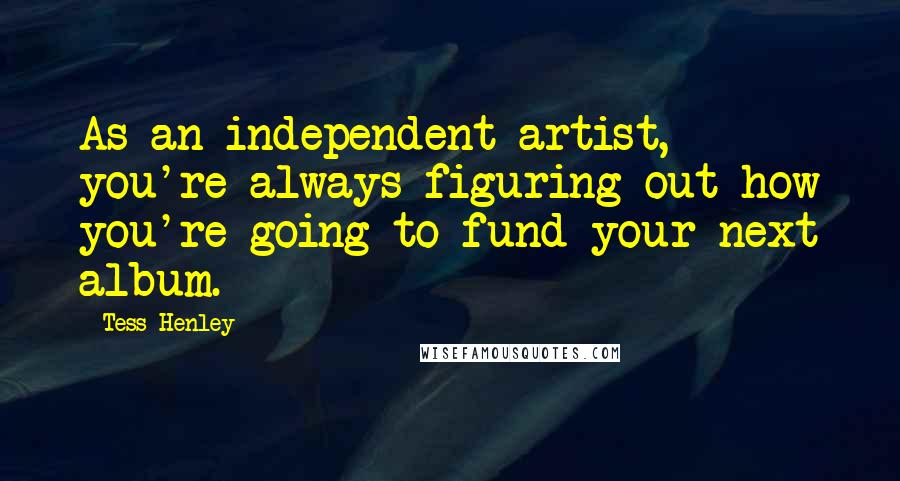 Tess Henley Quotes: As an independent artist, you're always figuring out how you're going to fund your next album.
