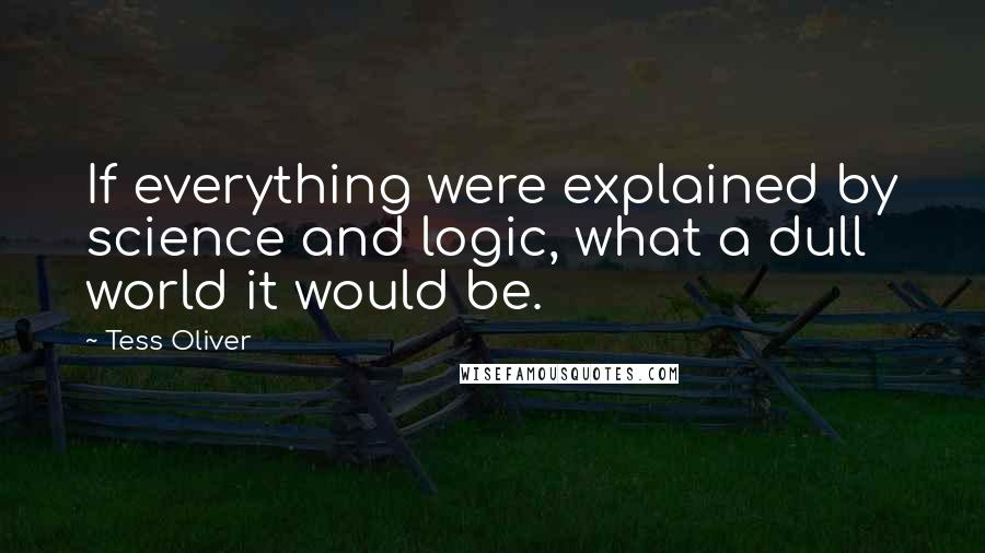 Tess Oliver Quotes: If everything were explained by science and logic, what a dull world it would be.