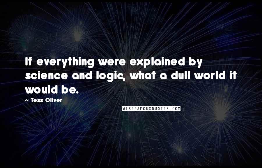 Tess Oliver Quotes: If everything were explained by science and logic, what a dull world it would be.