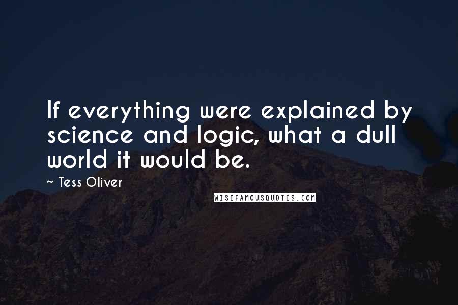 Tess Oliver Quotes: If everything were explained by science and logic, what a dull world it would be.