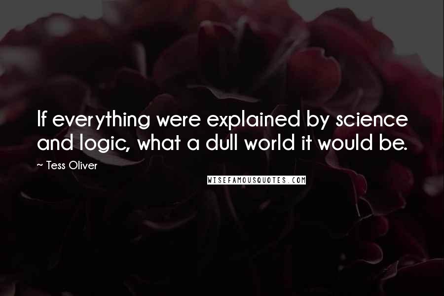Tess Oliver Quotes: If everything were explained by science and logic, what a dull world it would be.