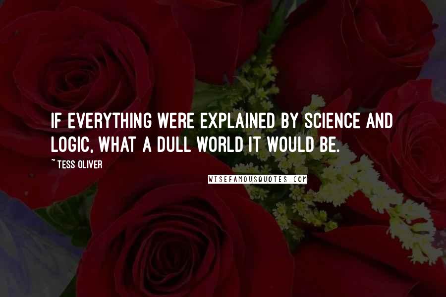 Tess Oliver Quotes: If everything were explained by science and logic, what a dull world it would be.
