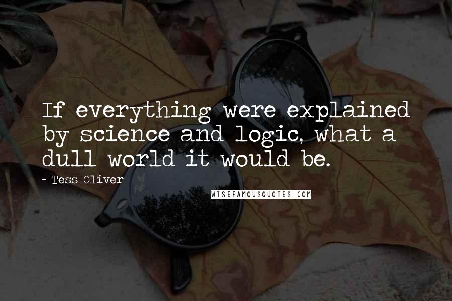 Tess Oliver Quotes: If everything were explained by science and logic, what a dull world it would be.
