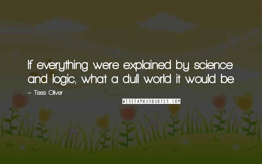 Tess Oliver Quotes: If everything were explained by science and logic, what a dull world it would be.
