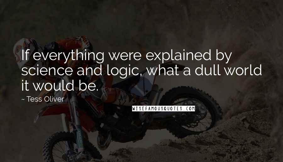 Tess Oliver Quotes: If everything were explained by science and logic, what a dull world it would be.