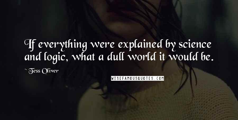 Tess Oliver Quotes: If everything were explained by science and logic, what a dull world it would be.