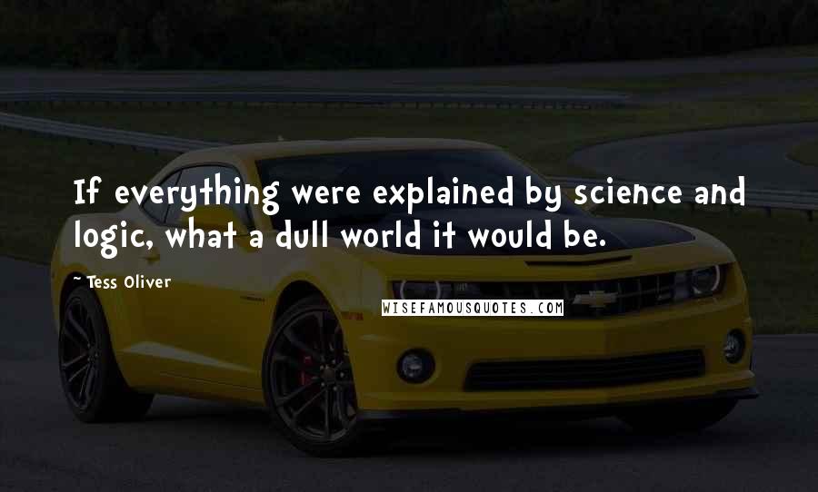 Tess Oliver Quotes: If everything were explained by science and logic, what a dull world it would be.