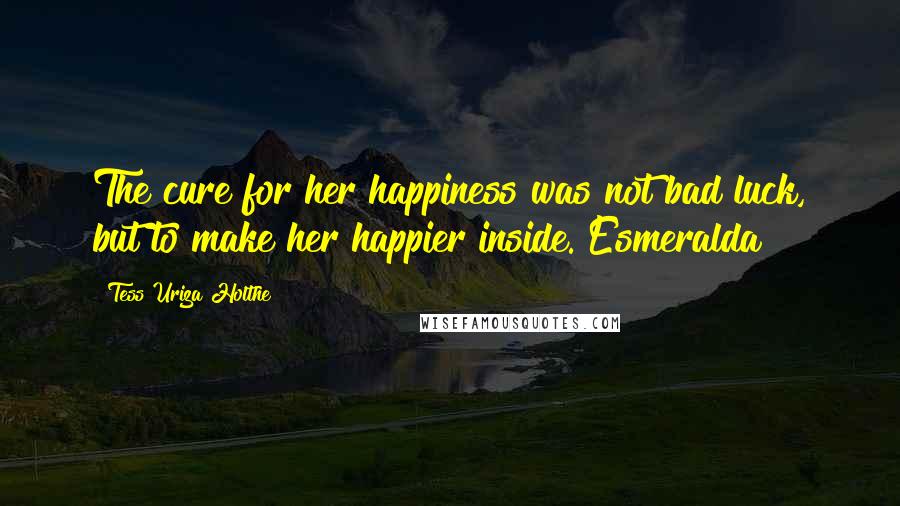 Tess Uriza Holthe Quotes: The cure for her happiness was not bad luck, but to make her happier inside. Esmeralda
