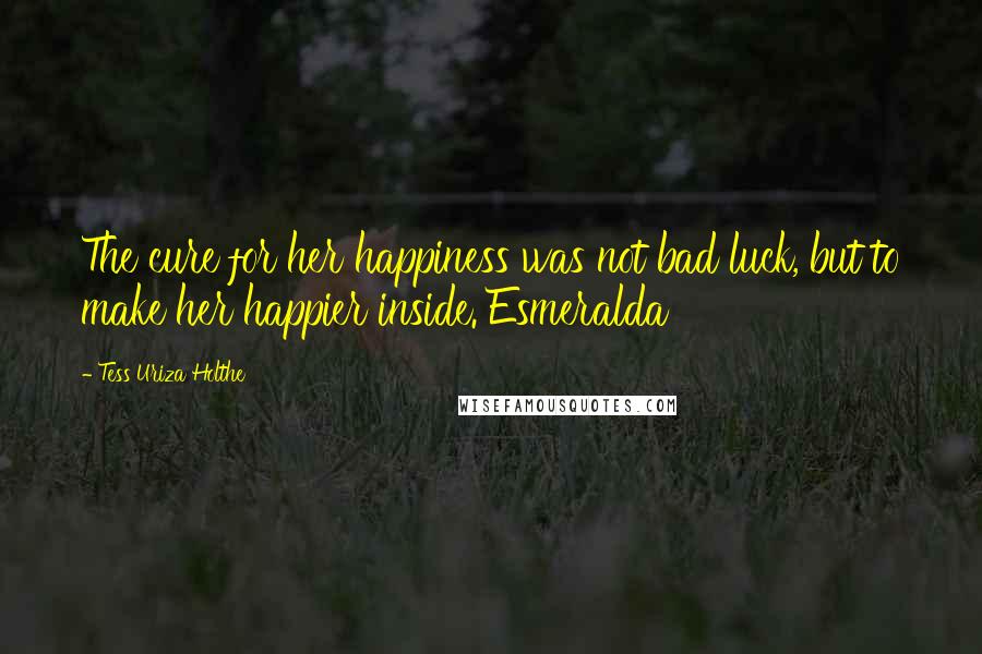 Tess Uriza Holthe Quotes: The cure for her happiness was not bad luck, but to make her happier inside. Esmeralda