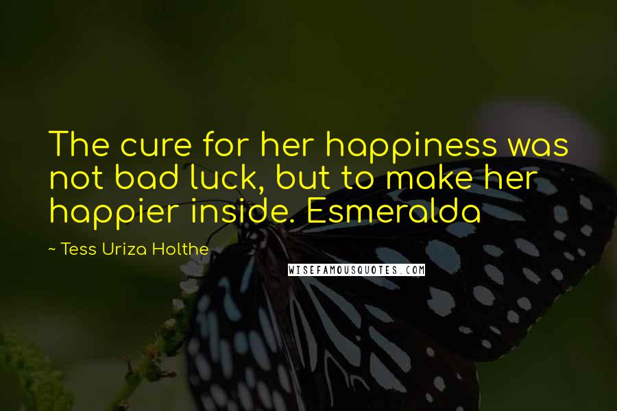 Tess Uriza Holthe Quotes: The cure for her happiness was not bad luck, but to make her happier inside. Esmeralda