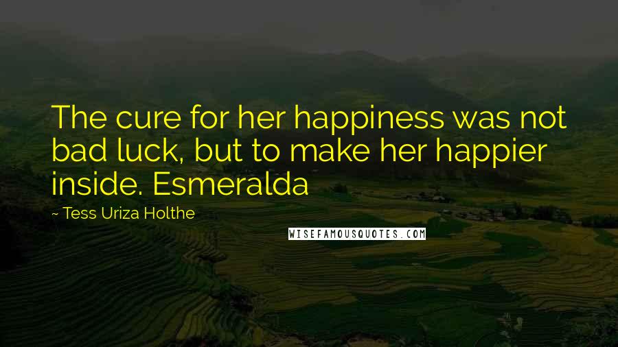 Tess Uriza Holthe Quotes: The cure for her happiness was not bad luck, but to make her happier inside. Esmeralda