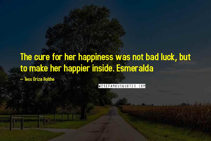 Tess Uriza Holthe Quotes: The cure for her happiness was not bad luck, but to make her happier inside. Esmeralda