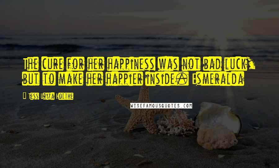 Tess Uriza Holthe Quotes: The cure for her happiness was not bad luck, but to make her happier inside. Esmeralda