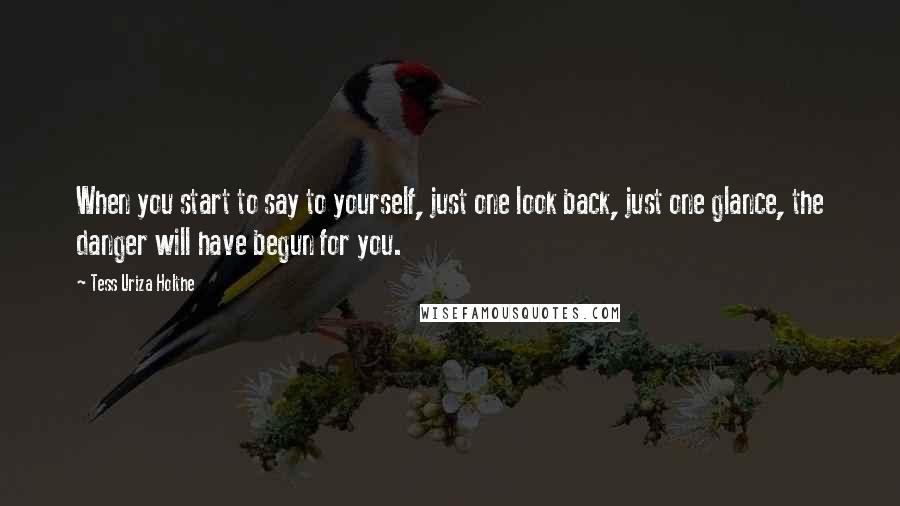 Tess Uriza Holthe Quotes: When you start to say to yourself, just one look back, just one glance, the danger will have begun for you.