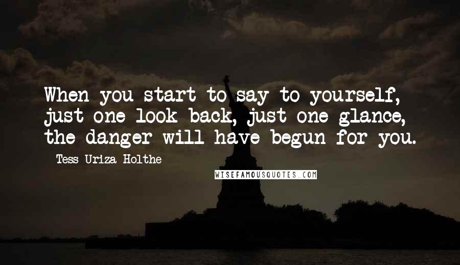 Tess Uriza Holthe Quotes: When you start to say to yourself, just one look back, just one glance, the danger will have begun for you.