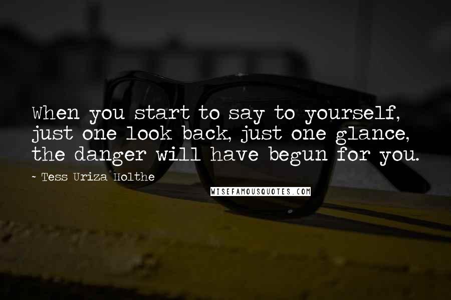 Tess Uriza Holthe Quotes: When you start to say to yourself, just one look back, just one glance, the danger will have begun for you.