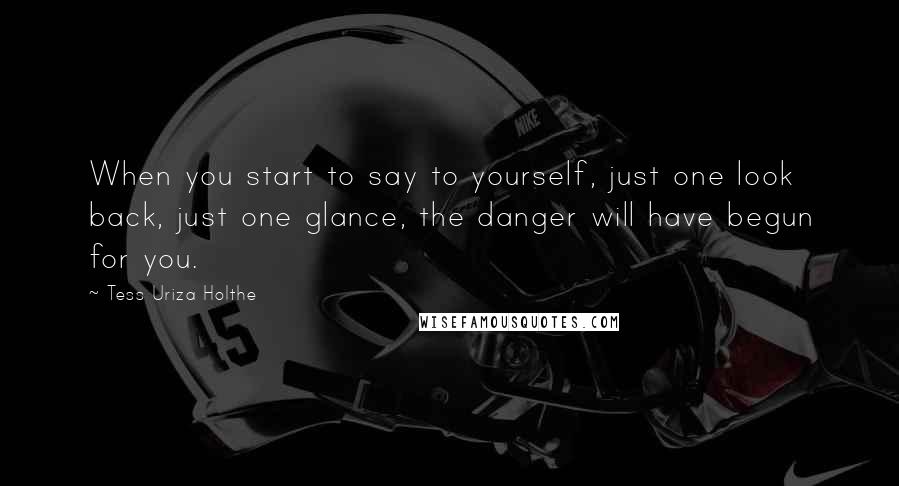 Tess Uriza Holthe Quotes: When you start to say to yourself, just one look back, just one glance, the danger will have begun for you.