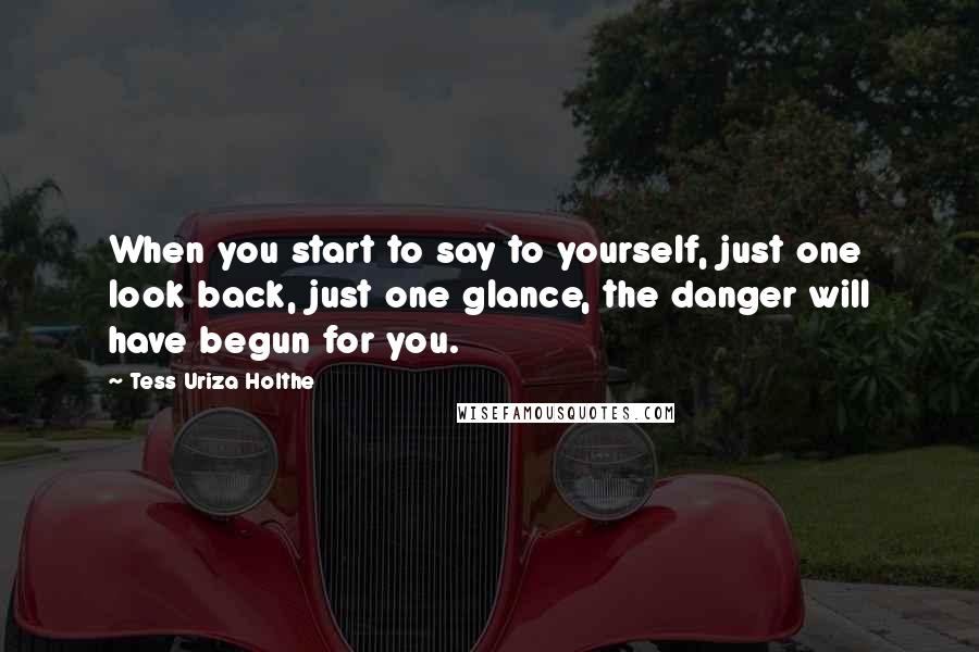 Tess Uriza Holthe Quotes: When you start to say to yourself, just one look back, just one glance, the danger will have begun for you.