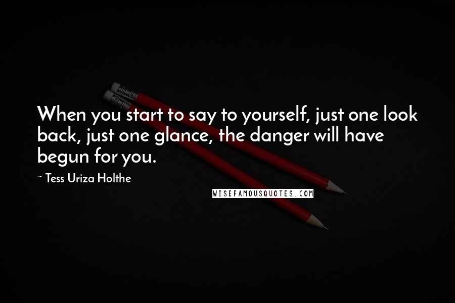 Tess Uriza Holthe Quotes: When you start to say to yourself, just one look back, just one glance, the danger will have begun for you.