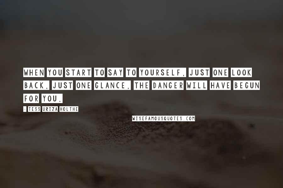 Tess Uriza Holthe Quotes: When you start to say to yourself, just one look back, just one glance, the danger will have begun for you.