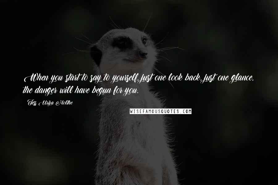 Tess Uriza Holthe Quotes: When you start to say to yourself, just one look back, just one glance, the danger will have begun for you.