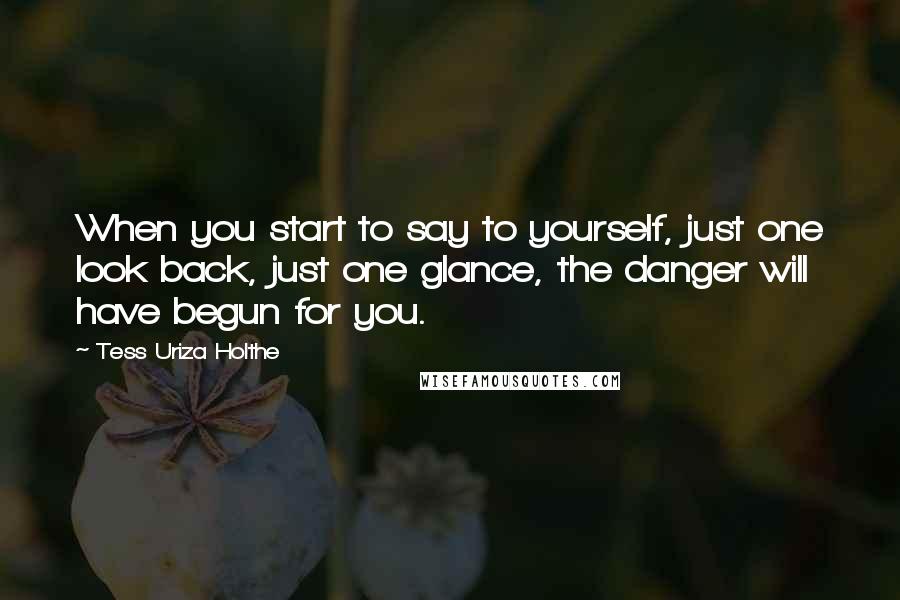 Tess Uriza Holthe Quotes: When you start to say to yourself, just one look back, just one glance, the danger will have begun for you.