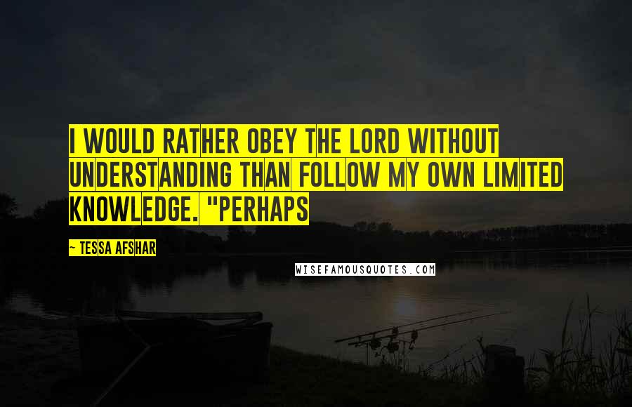 Tessa Afshar Quotes: I would rather obey the Lord without understanding than follow my own limited knowledge. "Perhaps