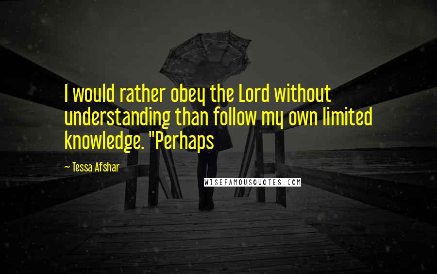 Tessa Afshar Quotes: I would rather obey the Lord without understanding than follow my own limited knowledge. "Perhaps