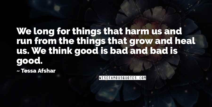 Tessa Afshar Quotes: We long for things that harm us and run from the things that grow and heal us. We think good is bad and bad is good.