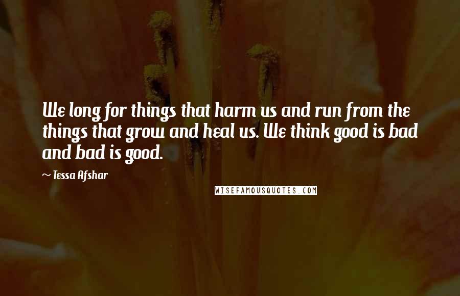 Tessa Afshar Quotes: We long for things that harm us and run from the things that grow and heal us. We think good is bad and bad is good.