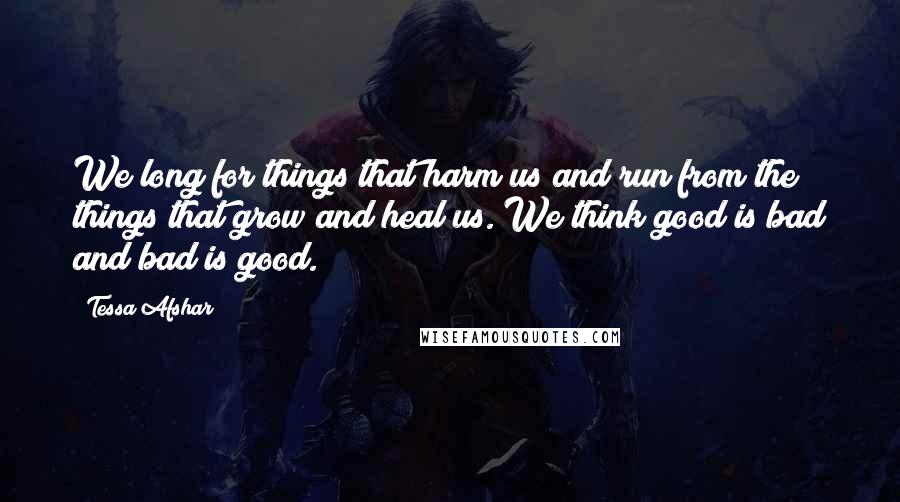 Tessa Afshar Quotes: We long for things that harm us and run from the things that grow and heal us. We think good is bad and bad is good.