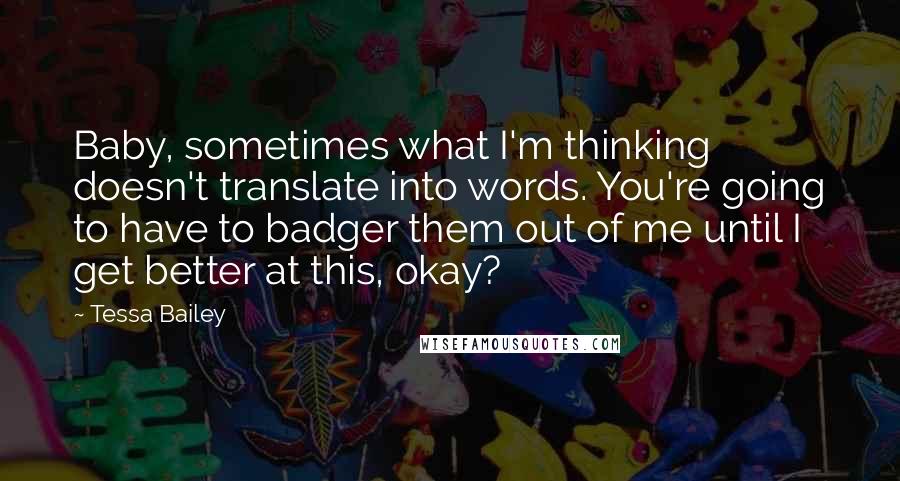 Tessa Bailey Quotes: Baby, sometimes what I'm thinking doesn't translate into words. You're going to have to badger them out of me until I get better at this, okay?