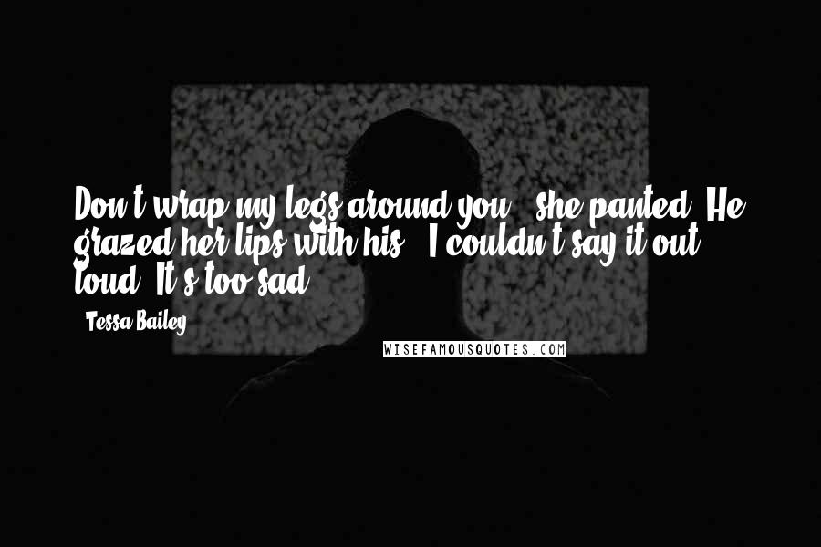 Tessa Bailey Quotes: Don't wrap my legs around you?" she panted. He grazed her lips with his. "I couldn't say it out loud. It's too sad.