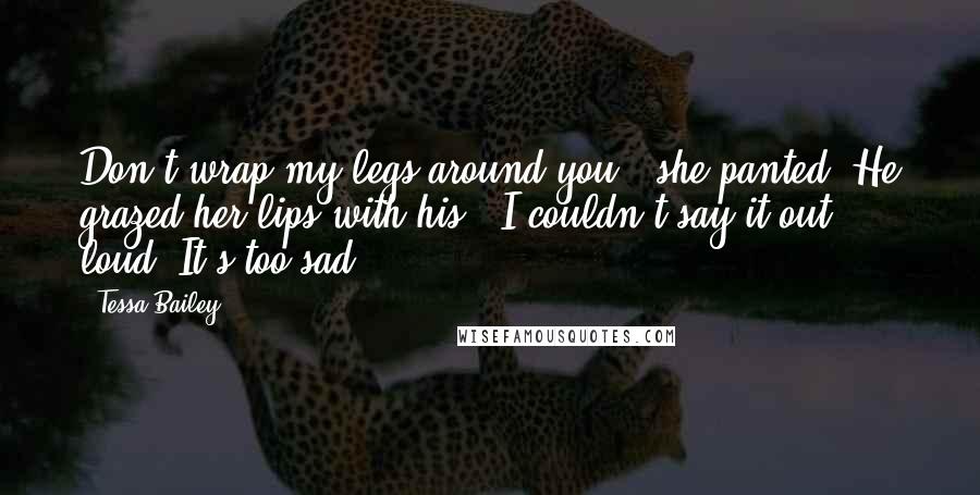 Tessa Bailey Quotes: Don't wrap my legs around you?" she panted. He grazed her lips with his. "I couldn't say it out loud. It's too sad.