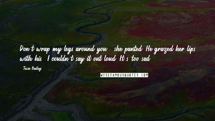 Tessa Bailey Quotes: Don't wrap my legs around you?" she panted. He grazed her lips with his. "I couldn't say it out loud. It's too sad.