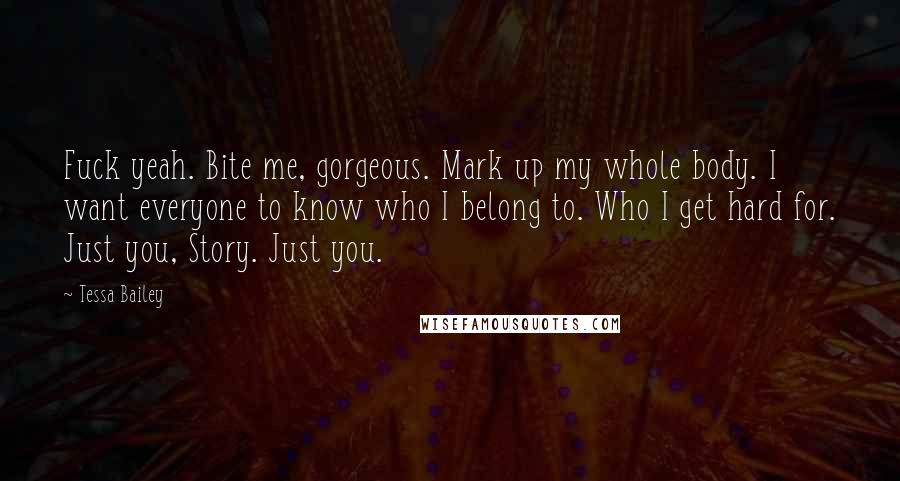 Tessa Bailey Quotes: Fuck yeah. Bite me, gorgeous. Mark up my whole body. I want everyone to know who I belong to. Who I get hard for. Just you, Story. Just you.