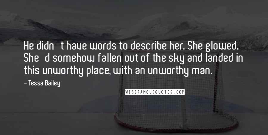 Tessa Bailey Quotes: He didn't have words to describe her. She glowed. She'd somehow fallen out of the sky and landed in this unworthy place, with an unworthy man.