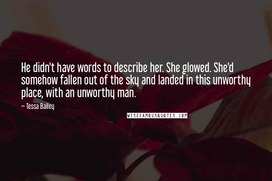 Tessa Bailey Quotes: He didn't have words to describe her. She glowed. She'd somehow fallen out of the sky and landed in this unworthy place, with an unworthy man.