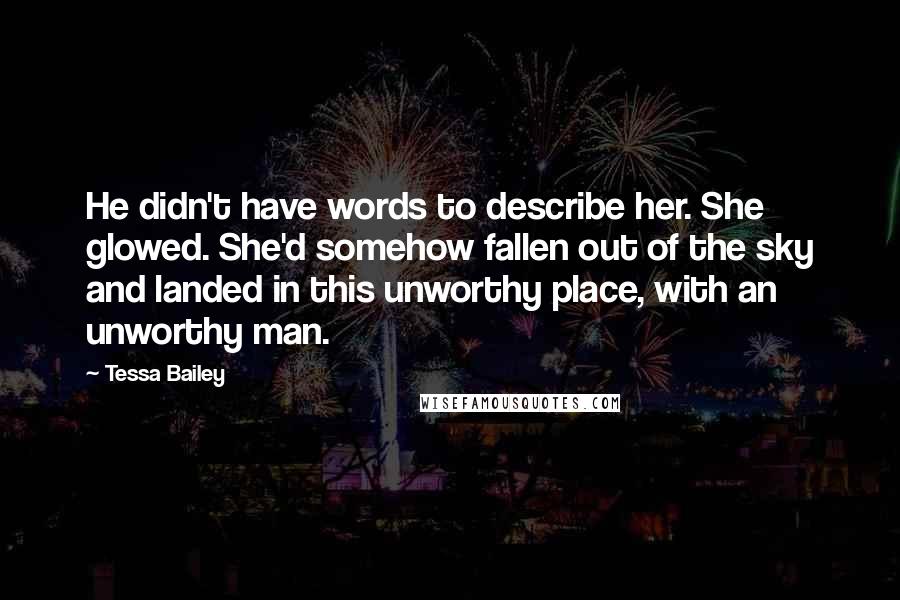 Tessa Bailey Quotes: He didn't have words to describe her. She glowed. She'd somehow fallen out of the sky and landed in this unworthy place, with an unworthy man.