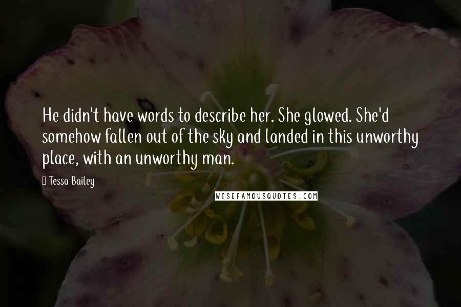 Tessa Bailey Quotes: He didn't have words to describe her. She glowed. She'd somehow fallen out of the sky and landed in this unworthy place, with an unworthy man.