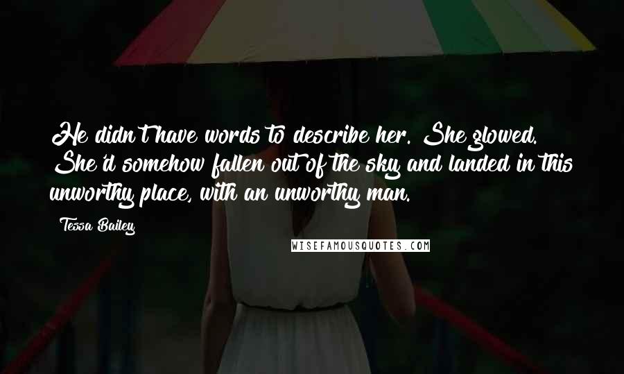 Tessa Bailey Quotes: He didn't have words to describe her. She glowed. She'd somehow fallen out of the sky and landed in this unworthy place, with an unworthy man.