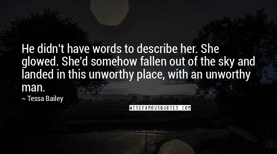 Tessa Bailey Quotes: He didn't have words to describe her. She glowed. She'd somehow fallen out of the sky and landed in this unworthy place, with an unworthy man.