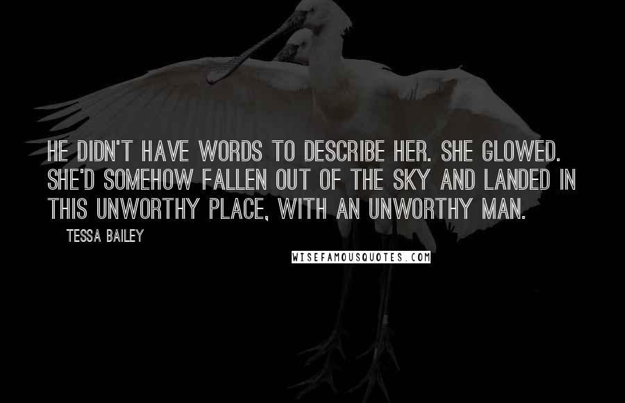 Tessa Bailey Quotes: He didn't have words to describe her. She glowed. She'd somehow fallen out of the sky and landed in this unworthy place, with an unworthy man.