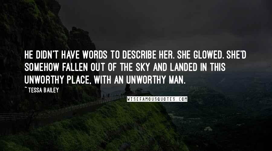 Tessa Bailey Quotes: He didn't have words to describe her. She glowed. She'd somehow fallen out of the sky and landed in this unworthy place, with an unworthy man.