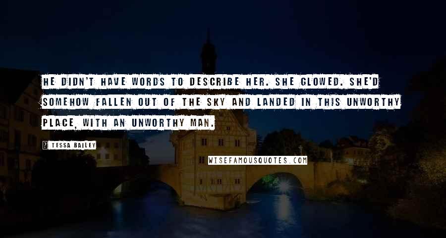 Tessa Bailey Quotes: He didn't have words to describe her. She glowed. She'd somehow fallen out of the sky and landed in this unworthy place, with an unworthy man.