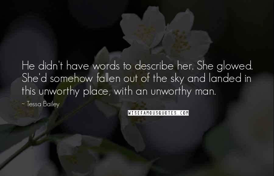 Tessa Bailey Quotes: He didn't have words to describe her. She glowed. She'd somehow fallen out of the sky and landed in this unworthy place, with an unworthy man.