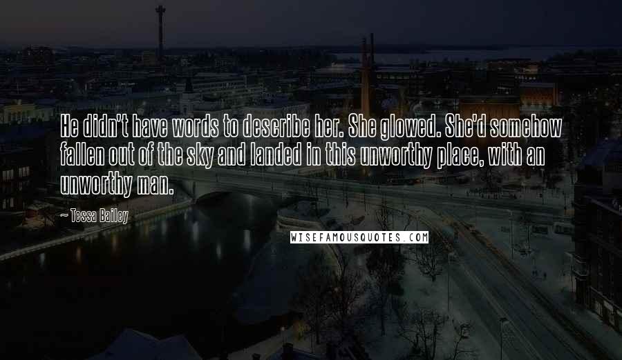 Tessa Bailey Quotes: He didn't have words to describe her. She glowed. She'd somehow fallen out of the sky and landed in this unworthy place, with an unworthy man.