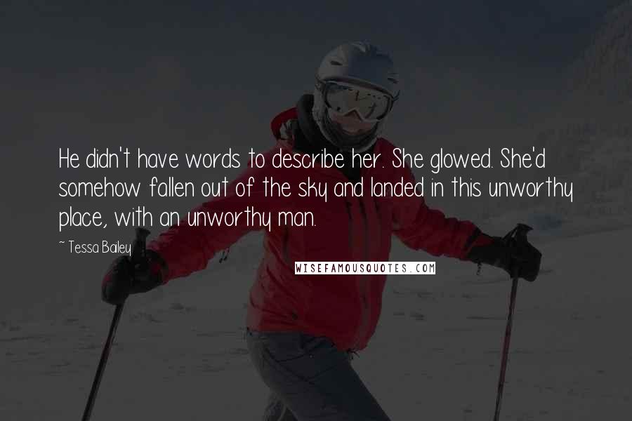 Tessa Bailey Quotes: He didn't have words to describe her. She glowed. She'd somehow fallen out of the sky and landed in this unworthy place, with an unworthy man.